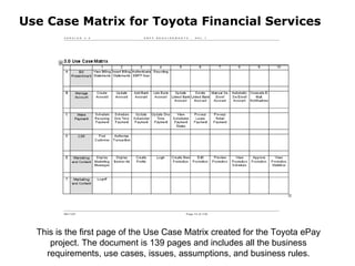 Use Case Matrix for Toyota Financial Services This is the first page of the Use Case Matrix created for the Toyota ePay project. The document is 139 pages and includes all the business requirements, use cases, issues, assumptions, and business rules. 