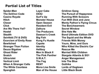 Partial List of Titles Layer Cake XXX2 Surf’s Up Monster House Open Season Resident Evil Zathura The Producers Dawson’s Creek Big Fish Kung Fu Hustle Capote Identity Hellboy Men In Black II The Pink Panther S.W.A.T. The Fog RENT Mona Lisa Smile Man of the House Spider-Man The DaVinci Code Casino Royale Hitch Closer Click Are We There Yet? Hostel Stealth Seinfeld (TV & DVD) Exorcism of Emily Rose Bewitched Stranger Than Fiction Deuce Bigalow Ghost Rider Snatch Ultraviolet Vertical Limit When A Stranger Calls The White Countess Spanglish Gridiron Gang The Pursuit of Happyness Running With Scissors Fun With Dick and Jane Monty Python’s Flying Circus The Benchwarmers Secret Window She Hate Me Bond Ultimate Edition DVD The Squid and the Whale Friends With Money Yours, Mine, and Ours Who Killed the Electric Car Rescue Me Married With Children Stargate Atlantis & SG1 Anger Management Into The Blue Gothika Lords of Dogtown Little Black Book 