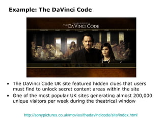 Example: The DaVinci Code The DaVinci Code UK site featured hidden clues that users must find to unlock secret content areas within the site One of the most popular UK sites generating almost 200,000 unique visitors per week during the theatrical window http://sonypictures.co.uk/movies/thedavincicode/site/index.html   