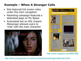 Example – When A Stranger Calls Site featured full screen video under the main navigation Marketing campaign featured a dedicated page on My Space Automated bot on AOL Instant Messenger allowed users to ‘chat’ with the main character http://www.sonypictures.co.uk/homevideo/whenastrangercalls/index.html   http://www.myspace.com/jill051606   