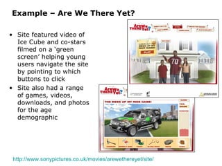 Example – Are We There Yet? Site featured video of Ice Cube and co-stars filmed on a ‘green screen’ helping young users navigate the site by pointing to which buttons to click Site also had a range of games, videos, downloads, and photos for the age demographic http://www.sonypictures.co.uk/movies/arewethereyet/site/   