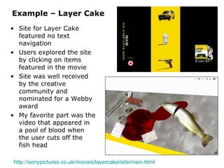 Example – Layer Cake Site for Layer Cake featured no text navigation Users explored the site by clicking on items featured in the movie Site was well received by the creative community and nominated for a Webby award My favorite part was the video that appeared in a pool of blood when the user cuts off the fish head http://sonypictures.co.uk/movies/layercake/site/main.html   