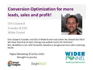 Digital Marketing Priorities 2013
Brought to you by:
Conversion Optimization for more
leads, sales and profit!
Chris Goward
Founder & CEO
Wider Funnel
Chris Goward, Founder and CEO of WiderFunnel and author You Should Test That!
will show how they've been testing new website tactics for Electronic
Arts, BuildDirect.com, SAP, Shutterfly, Salesforce, Google and more with surprising
results
 