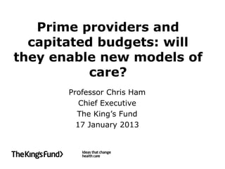 Prime providers and
  capitated budgets: will
they enable new models of
           care?
       Professor Chris Ham
          Chief Executive
         The King’s Fund
         17 January 2013
 