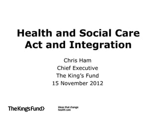 Health and Social Care
 Act and Integration
          Chris Ham
        Chief Executive
       The King’s Fund
      15 November 2012
 