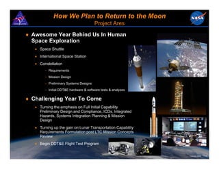 How We Plan to Return to the Moon
                                        Project Ares

♦ Awesome Year Behind Us In Human
  Space Exploration
   • Space Shuttle
   • International Space Station
   • Constellation
        − Requirements
        − Mission Design
        − Preliminary Systems Designs
        − Initial DDT&E hardware & software tests & analyses

♦ Challenging Year To Come
   • Turning the emphasis on Full Initial Capability
     Preliminary Design and Compliance, ICDs, Integrated
     Hazards, Systems Integration Planning & Mission
     Design
   • Turning up the gain on Lunar Transportation Capability
     Requirements Formulation post LTC Mission Concepts
     Review
   • Begin DDT&E Flight Test Program


                                                               February 2008   15
 