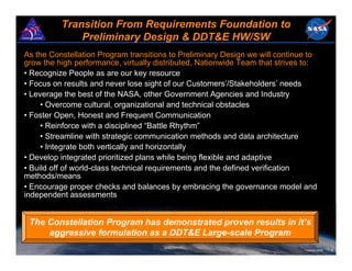 Transition From Requirements Foundation to
              Preliminary Design & DDT&E HW/SW
As the Constellation Program transitions to Preliminary Design we will continue to
grow the high performance, virtually distributed, Nationwide Team that strives to:
• Recognize People as are our key resource
• Focus on results and never lose sight of our Customers’/Stakeholders’ needs
• Leverage the best of the NASA, other Government Agencies and Industry
     • Overcome cultural, organizational and technical obstacles
• Foster Open, Honest and Frequent Communication
     • Reinforce with a disciplined “Battle Rhythm”
     • Streamline with strategic communication methods and data architecture
     • Integrate both vertically and horizontally
• Develop integrated prioritized plans while being flexible and adaptive
• Build off of world-class technical requirements and the defined verification
methods/means
• Encourage proper checks and balances by embracing the governance model and
independent assessments


 The Constellation Program has demonstrated proven results in it’s
     aggressive formulation as a DDT&E Large-scale Program
                                                                              February 2008   8
 