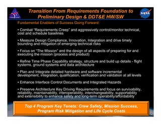 Transition From Requirements Foundation to
           Preliminary Design & DDT&E HW/SW
Fundamental Enablers of Success Going Forward:
• Combat “Requirements Creep” and aggressively control/monitor technical,
cost and schedule baselines
• Measure Design Compliance, Innovation, Integration and drive timely
bounding and mitigation of emerging technical risks
• Focus on “The Mission” and the design of all aspects of preparing for and
executing the mission (process and product)
• Refine Time Phase Capability strategy, structure and build up details - flight
systems, ground systems and data architecture
• Plan and Integrate detailed hardware and software incremental
development, integration, qualification, verification and validation at all levels
• Enhance Interface Control Documents and Integrated Hazards
• Preserve Architecture Key Driving Requirements and focus on survivability,
reliability, maintainability, interoperability, interchangeability, supportability
and extensibility to enhance safety and long-term operability/affordability

    Top 4 Program Key Tenets: Crew Safety, Mission Success,
          Program Risk Mitigation and Life Cycle Costs
                                                                                 February 2008   9
 