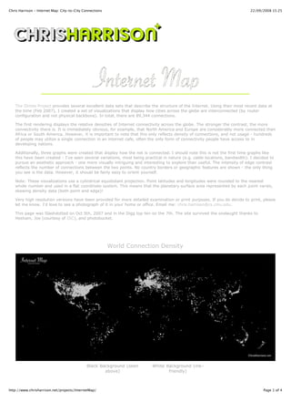 Chris Harrison - Internet Map: City-to-City Connections                                                                     22/09/2008 15:25




   The Dimes Project provides several excellent data sets that describe the structure of the Internet. Using their most recent data at
   the time (Feb 2007), I created a set of visualizations that display how cities across the globe are interconnected (by router
   configuration and not physical backbone). In total, there are 89,344 connections.

   The first rendering displays the relative densities of Internet connectivity across the globe. The stronger the contrast, the more
   connectivity there is. It is immediately obvious, for example, that North America and Europe are considerably more connected than
   Africa or South America. However, it is important to note that this only reflects density of connections, and not usage - hundreds
   of people may utilize a single connection in an internet cafe, often the only form of connectivity people have access to in
   developing nations.

   Additionally, three graphs were created that display how the net is connected. I should note this is not the first time graphs like
   this have been created - I've seen several variations, most being practical in nature (e.g. cable locations, bandwidth). I decided to
   pursue an aesthetic approach - one more visually intriguing and interesting to explore than useful. The intensity of edge contrast
   reflects the number of connections between the two points. No country borders or geographic features are shown - the only thing
   you see is the data. However, it should be fairly easy to orient yourself.

   Note: These visualizations use a cylindrical equidistant projection. Point latitudes and longitudes were rounded to the nearest
   whole number and used in a flat coordinate system. This means that the planetary surface area represented by each point varies,
   skewing density data (both point and edge)!

   Very high resolution versions have been provided for more detailed examination or print purposes. If you do decide to print, please
   let me know. I'd love to see a photograph of it in your home or office. Email me: chris.harrison@cs.cmu.edu.

   This page was Slashdotted on Oct 5th, 2007 and in the Digg top ten on the 7th. The site survived the onslaught thanks to
   Hesham, Joe (courtesy of ISC), and photobucket.




                                                          World Connection Density




                                             Black Background (seen      White Background (ink-
                                                     above)                     friendly)



http://www.chrisharrison.net/projects/InternetMap/                                                                                Page 1 of 4
 