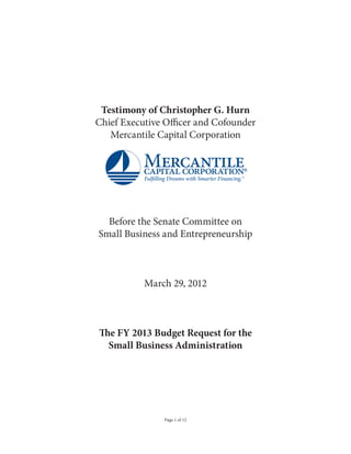 Testimony of Christopher G. Hurn
Chief Executive Officer and Cofounder
   Mercantile Capital Corporation




  Before the Senate Committee on
Small Business and Entrepreneurship



           March 29, 2012



The FY 2013 Budget Request for the
  Small Business Administration




               Page 1 of 12
 