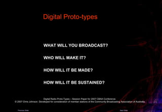 WHAT WILL YOU BROADCAST?   WHO WILL MAKE IT?   HOW WILL IT BE MADE?   HOW WILL IT BE SUSTAINED?   Digital Proto-types  Digital Radio Proto-Types – Session Paper for 2007 CBAA Conference.  © 2007 Chris Johnson. Developed for consideration of member stations of the Community Broadcasting Association of Australia. Previous Slide Next Slide 