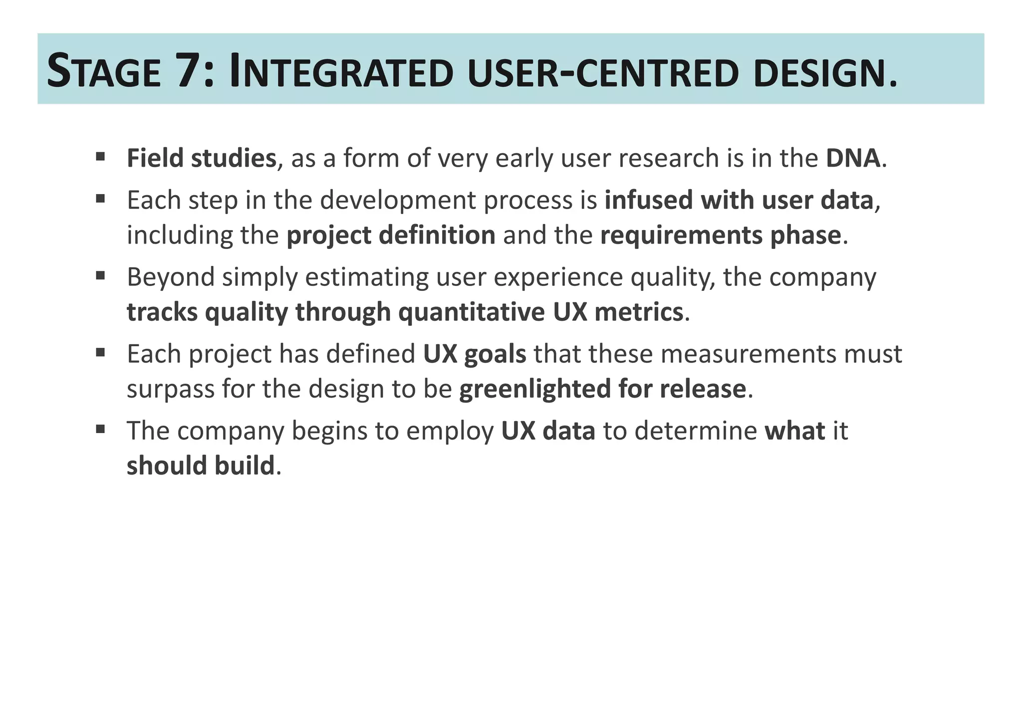 STAGE 7: INTEGRATED USER-CENTRED DESIGN.
   Field studies, as a form of very early user research is in the DNA.
   Each step in the development process is infused with user data,
   including the project definition and the requirements phase.
   Beyond simply estimating user experience quality, the company
   tracks quality through quantitative UX metrics.
   Each project has defined UX goals that these measurements must
   surpass for the design to be greenlighted for release.
   The company begins to employ UX data to determine what it
   should build.
 