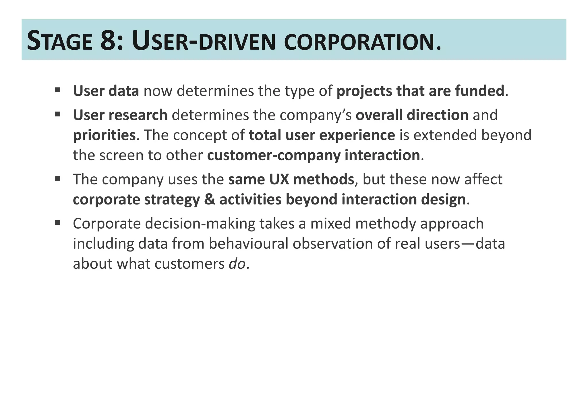 STAGE 8: USER-DRIVEN CORPORATION.
   User data now determines the type of projects that are funded.
   User research determines the company’s overall direction and
   priorities. The concept of total user experience is extended beyond
   the screen to other customer-company interaction.
   The company uses the same UX methods, but these now affect
   corporate strategy & activities beyond interaction design.
   Corporate decision-making takes a mixed methody approach
   including data from behavioural observation of real users—data
   about what customers do.
 