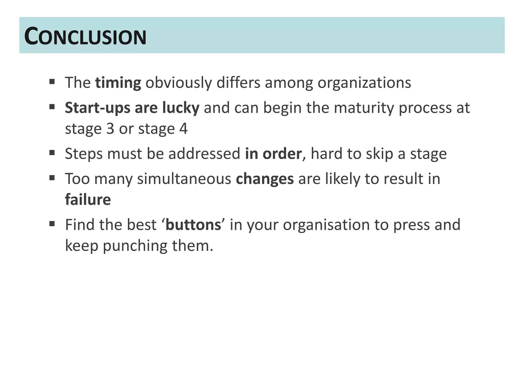 CONCLUSION
   The timing obviously differs among organizations
   Start-ups are lucky and can begin the maturity process at
   stage 3 or stage 4
   Steps must be addressed in order, hard to skip a stage
   Too many simultaneous changes are likely to result in
   failure
   Find the best ‘buttons’ in your organisation to press and
   keep punching them.
 