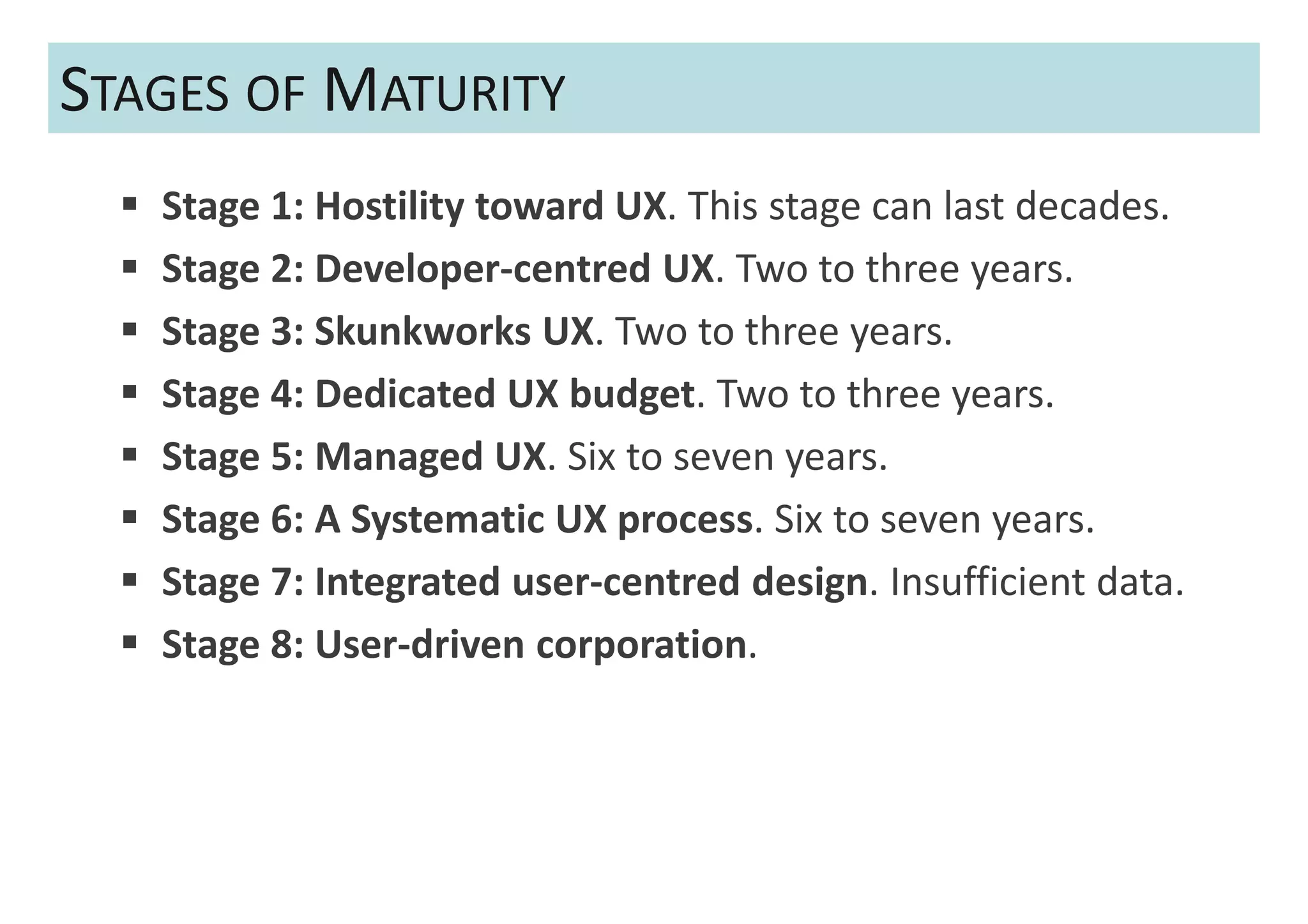 STAGES OF MATURITY
   Stage 1: Hostility toward UX. This stage can last decades.
   Stage 2: Developer-centred UX. Two to three years.
   Stage 3: Skunkworks UX. Two to three years.
   Stage 4: Dedicated UX budget. Two to three years.
   Stage 5: Managed UX. Six to seven years.
   Stage 6: A Systematic UX process. Six to seven years.
   Stage 7: Integrated user-centred design. Insufficient data.
   Stage 8: User-driven corporation.
 