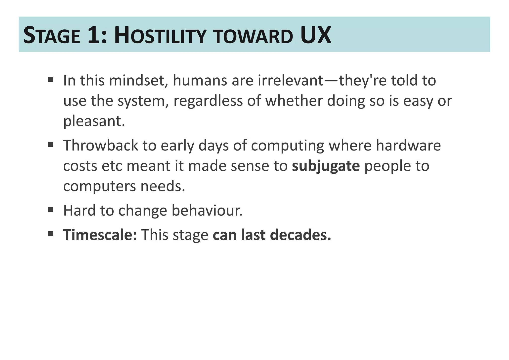 STAGE 1: HOSTILITY TOWARD UX
   In this mindset, humans are irrelevant—they're told to
   use the system, regardless of whether doing so is easy or
   pleasant.
   Throwback to early days of computing where hardware
   costs etc meant it made sense to subjugate people to
   computers needs.
   Hard to change behaviour.
   Timescale: This stage can last decades.
 