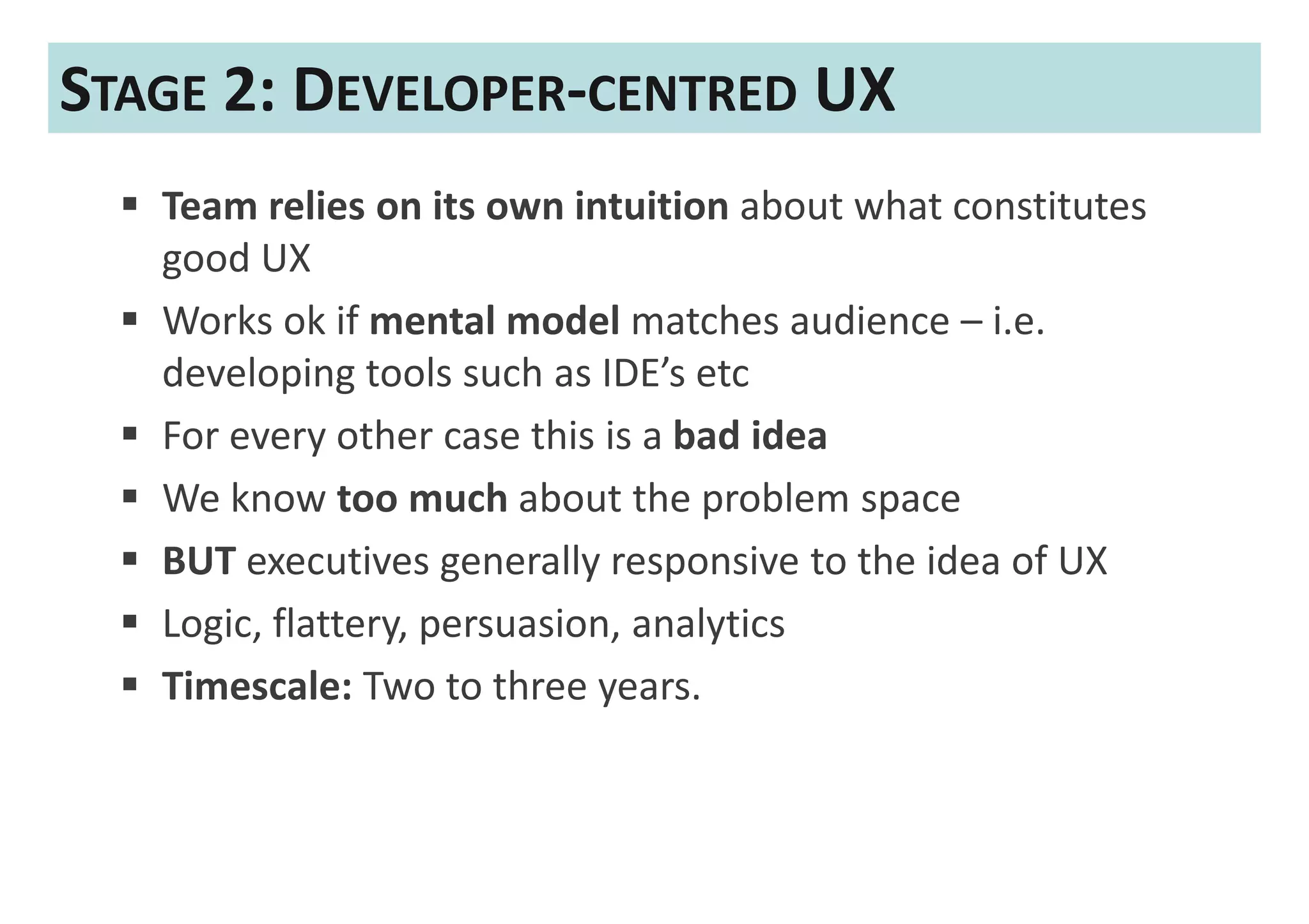 STAGE 2: DEVELOPER-CENTRED UX
   Team relies on its own intuition about what constitutes
   good UX
   Works ok if mental model matches audience – i.e.
   developing tools such as IDE’s etc
   For every other case this is a bad idea
   We know too much about the problem space
   BUT executives generally responsive to the idea of UX
   Logic, flattery, persuasion, analytics
   Timescale: Two to three years.
 