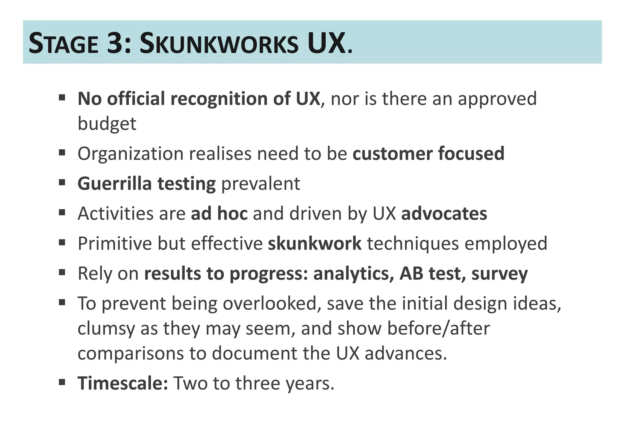 STAGE 3: SKUNKWORKS UX.
   No official recognition of UX, nor is there an approved
   budget
   Organization realises need to be customer focused
   Guerrilla testing prevalent
   Activities are ad hoc and driven by UX advocates
   Primitive but effective skunkwork techniques employed
   Rely on results to progress: analytics, AB test, survey
   To prevent being overlooked, save the initial design ideas,
   clumsy as they may seem, and show before/after
   comparisons to document the UX advances.
   Timescale: Two to three years.
 