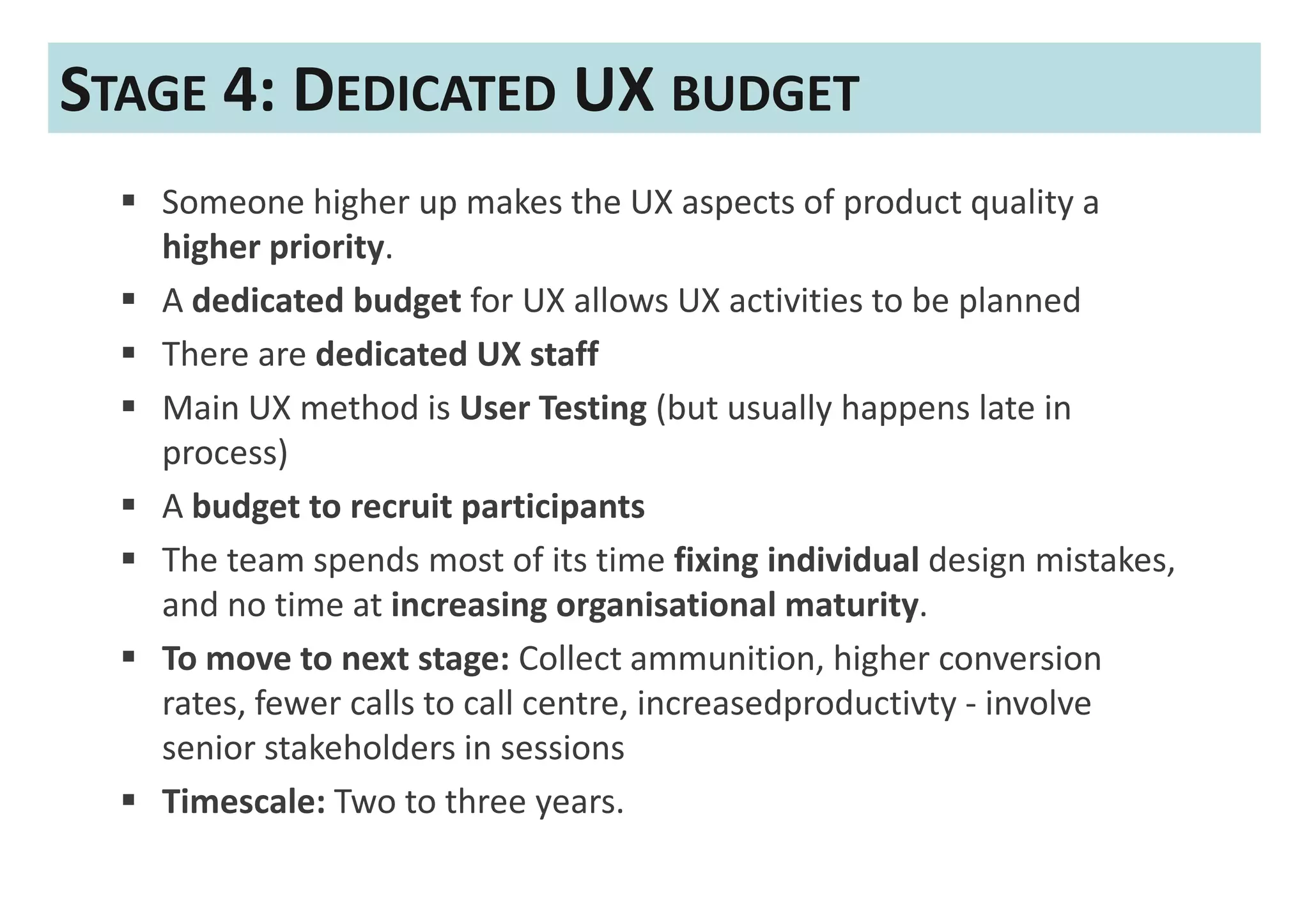 STAGE 4: DEDICATED UX BUDGET
   Someone higher up makes the UX aspects of product quality a
   higher priority.
   A dedicated budget for UX allows UX activities to be planned
   There are dedicated UX staff
   Main UX method is User Testing (but usually happens late in
   process)
   A budget to recruit participants
   The team spends most of its time fixing individual design mistakes,
   and no time at increasing organisational maturity.
   To move to next stage: Collect ammunition, higher conversion
   rates, fewer calls to call centre, increasedproductivty - involve
   senior stakeholders in sessions
   Timescale: Two to three years.
 