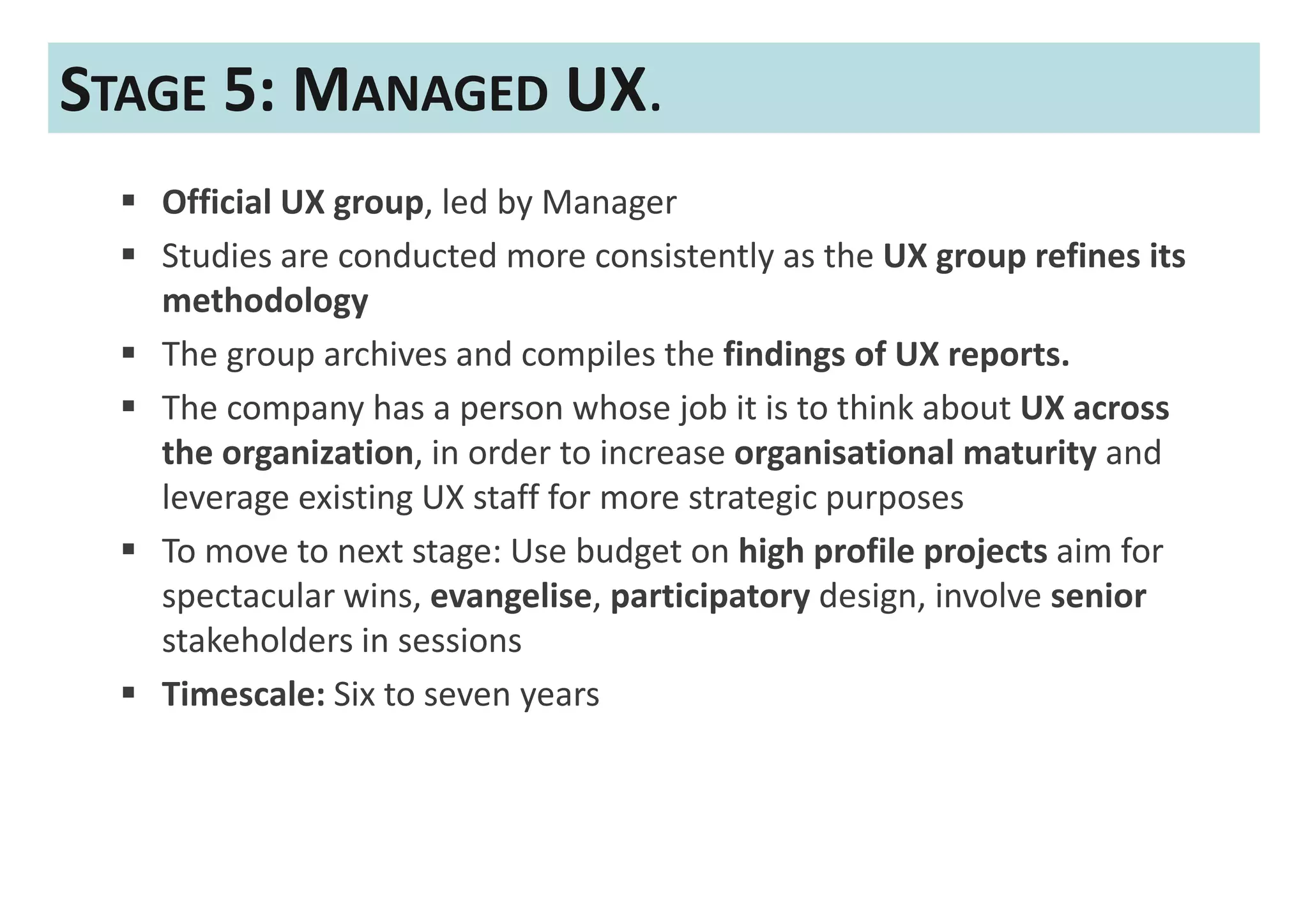 STAGE 5: MANAGED UX.
   Official UX group, led by Manager
   Studies are conducted more consistently as the UX group refines its
   methodology
   The group archives and compiles the findings of UX reports.
   The company has a person whose job it is to think about UX across
   the organization, in order to increase organisational maturity and
   leverage existing UX staff for more strategic purposes
   To move to next stage: Use budget on high profile projects aim for
   spectacular wins, evangelise, participatory design, involve senior
   stakeholders in sessions
   Timescale: Six to seven years
 