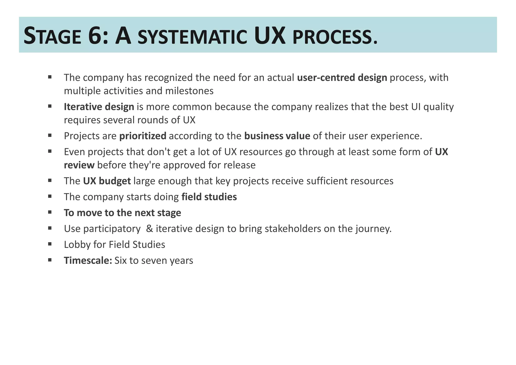 STAGE 6: A SYSTEMATIC UX PROCESS.
   The company has recognized the need for an actual user-centred design process, with
   multiple activities and milestones
   Iterative design is more common because the company realizes that the best UI quality
   requires several rounds of UX
   Projects are prioritized according to the business value of their user experience.
   Even projects that don't get a lot of UX resources go through at least some form of UX
   review before they're approved for release
   The UX budget large enough that key projects receive sufficient resources
   The company starts doing field studies
   To move to the next stage
   Use participatory & iterative design to bring stakeholders on the journey.
   Lobby for Field Studies
   Timescale: Six to seven years
 