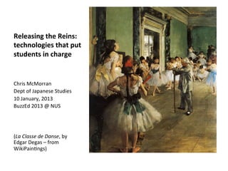 Releasing	
  the	
  Reins:	
  
technologies	
  that	
  put	
  
students	
  in	
  charge	
  


Chris	
  McMorran	
  
Dept	
  of	
  Japanese	
  Studies	
  
10	
  January,	
  2013	
  
BuzzEd	
  2013	
  @	
  NUS	
  
	
  
	
  
	
  
(La	
  Classe	
  de	
  Danse,	
  by	
  
Edgar	
  Degas	
  –	
  from	
  
WikiPainIngs)	
  
 