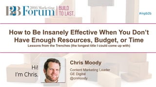 #mpb2b @cnmoody
How to Be Insanely Effective When You Don’t
Have Enough Resources, Budget, or Time
Lessons from the Trenches (the longest title I could come up with)
Chris Moody
Content Marketing Leader
GE Digital
@cnmoody
Speaker
Photo
(2.5” square)
Hi!
I’m Chris.
 