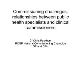 Commissioning challenges:
relationships between public
health specialists and clinical
       commissioners

           Dr Chris Packham
 RCGP National Commissioning Champion
             GP and DPH
 