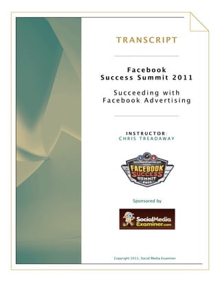 TRANSCRIPT
                           	
 
                           	
 
	
 
            Facebook
      Success Summit 2011

        Succeeding with
      Facebook Advertising

                           	
 
	
 
             INSTRUCTOR:
           CHRIS TREADAWAY

                           	
 




                                            	
 
                         	
 
                         	
 
                   Sponsored by
                         	
 



                                             	
 
                           	
 
                           	
 



        Copyright 2011, Social Media Examiner
 