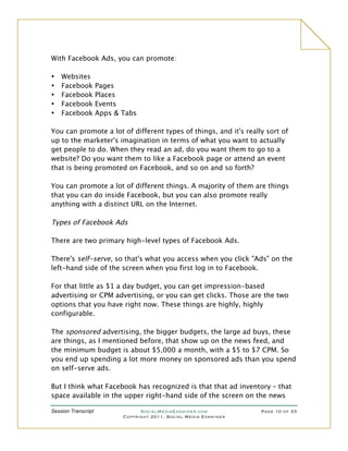 With Facebook Ads, you can promote:

•   Websites
•   Facebook         Pages
•   Facebook         Places
•   Facebook         Events
•   Facebook         Apps & Tabs

You can promote a lot of different types of things, and it's really sort of
up to the marketer's imagination in terms of what you want to actually
get people to do. When they read an ad, do you want them to go to a
website? Do you want them to like a Facebook page or attend an event
that is being promoted on Facebook, and so on and so forth?

You can promote a lot of different things. A majority of them are things
that you can do inside Facebook, but you can also promote really
anything with a distinct URL on the Internet.

Types of Facebook Ads

There are two primary high-level types of Facebook Ads.

There's self-serve, so that's what you access when you click "Ads" on the
left-hand side of the screen when you first log in to Facebook.

For that little as $1 a day budget, you can get impression-based
advertising or CPM advertising, or you can get clicks. Those are the two
options that you have right now. These things are highly, highly
configurable.

The sponsored advertising, the bigger budgets, the large ad buys, these
are things, as I mentioned before, that show up on the news feed, and
the minimum budget is about $5,000 a month, with a $5 to $7 CPM. So
you end up spending a lot more money on sponsored ads than you spend
on self-serve ads.

But I think what Facebook has recognized is that that ad inventory – that
space available in the upper right-hand side of the screen on the news

Session Transcript                SocialMediaExaminer.com           Page 10 of 33
                            Copyright 2011, Social Media Examiner
 