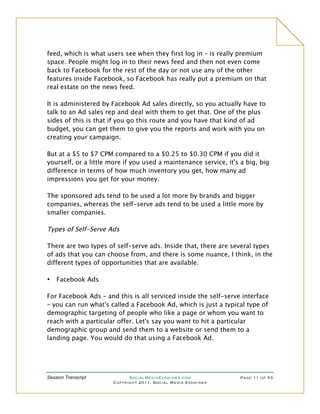 feed, which is what users see when they first log in – is really premium
space. People might log in to their news feed and then not even come
back to Facebook for the rest of the day or not use any of the other
features inside Facebook, so Facebook has really put a premium on that
real estate on the news feed.

It is administered by Facebook Ad sales directly, so you actually have to
talk to an Ad sales rep and deal with them to get that. One of the plus
sides of this is that if you go this route and you have that kind of ad
budget, you can get them to give you the reports and work with you on
creating your campaign.

But at a $5 to $7 CPM compared to a $0.25 to $0.30 CPM if you did it
yourself, or a little more if you used a maintenance service, it's a big, big
difference in terms of how much inventory you get, how many ad
impressions you get for your money.

The sponsored ads tend to be used a lot more by brands and bigger
companies, whereas the self-serve ads tend to be used a little more by
smaller companies.

Types of Self-Serve Ads

There are two types of self-serve ads. Inside that, there are several types
of ads that you can choose from, and there is some nuance, I think, in the
different types of opportunities that are available.

•   Facebook Ads

For Facebook Ads – and this is all serviced inside the self-serve interface
– you can run what's called a Facebook Ad, which is just a typical type of
demographic targeting of people who like a page or whom you want to
reach with a particular offer. Let's say you want to hit a particular
demographic group and send them to a website or send them to a
landing page. You would do that using a Facebook Ad.




Session Transcript          SocialMediaExaminer.com               Page 11 of 33
                      Copyright 2011, Social Media Examiner
 