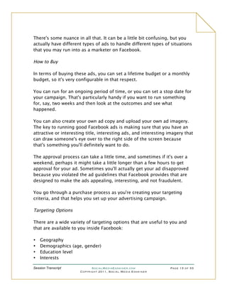 There's some nuance in all that. It can be a little bit confusing, but you
actually have different types of ads to handle different types of situations
that you may run into as a marketer on Facebook.

How to Buy

In terms of buying these ads, you can set a lifetime budget or a monthly
budget, so it's very configurable in that respect.

You can run for an ongoing period of time, or you can set a stop date for
your campaign. That's particularly handy if you want to run something
for, say, two weeks and then look at the outcomes and see what
happened.

You can also create your own ad copy and upload your own ad imagery.
The key to running good Facebook ads is making sure that you have an
attractive or interesting title, interesting ads, and interesting imagery that
can draw someone's eye over to the right side of the screen because
that's something you'll definitely want to do.

The approval process can take a little time, and sometimes if it's over a
weekend, perhaps it might take a little longer than a few hours to get
approval for your ad. Sometimes you'll actually get your ad disapproved
because you violated the ad guidelines that Facebook provides that are
designed to make the ads appealing, interesting, and not fraudulent.

You go through a purchase process as you're creating your targeting
criteria, and that helps you set up your advertising campaign.

Targeting Options

There are a wide variety of targeting options that are useful to you and
that are available to you inside Facebook:

•   Geography
•   Demographics (age, gender)
•   Education level
•   Interests

Session Transcript          SocialMediaExaminer.com               Page 13 of 33
                      Copyright 2011, Social Media Examiner
 