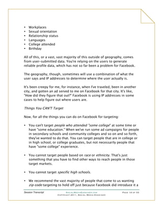 •   Workplaces
•   Sexual orientation
•   Relationship status
•   Languages
•   College attended
•   Birthday

All of this, or a vast, vast majority of this outside of geography, comes
from user-submitted data. You're relying on the users to generate
reliable profile data, which has not so far been a problem for Facebook.

The geography, though, sometimes will use a combination of what the
user says and IP addresses to determine where the user actually is.

It's been creepy for me, for instance, when I've traveled, been in another
city, and gotten an ad served to me on Facebook for that city. It's like,
"How did they figure that out?" Facebook is using IP addresses in some
cases to help figure out where users are.

Things You CAN'T Target

Now, for all the things you can do on Facebook for targeting:

•   You can't target people who attended "some college" at some time or
    have "some education." When we've run some ad campaigns for people
    in secondary schools and community colleges and so on and so forth,
    they've wanted to do that. You can target people that are in college or
    in high school, or college graduates, but not necessarily people that
    have "some college" experience.

•   You cannot target people based on race or ethnicity. That's just
    something that you have to find other ways to reach people in those
    target markets.

•   You cannot target specific high schools.

•   We recommend the vast majority of people that come to us wanting
    zip code targeting to hold off just because Facebook did introduce it a

Session Transcript          SocialMediaExaminer.com             Page 14 of 33
                      Copyright 2011, Social Media Examiner
 