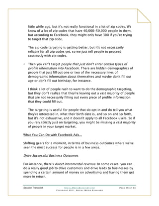little while ago, but it's not really functional in a lot of zip codes. We
    know of a lot of zip codes that have 40,000-50,000 people in them,
    but according to Facebook, they might only have 300 if you're trying
    to target that zip code.

    The zip code targeting is getting better, but it's not necessarily
    reliable for all zip codes yet, so we just tell people to proceed
    cautiously with zip codes.

•   Then you can't target people that just don't enter certain types of
    profile information into Facebook. There are hidden demographics of
    people that just fill out one or two of the necessary lines of
    demographic information about themselves and maybe don't fill out
    age or don't fill out birthday, for instance.

    I think a lot of people rush to want to do the demographic targeting,
    but they don't realize that they're leaving out a vast majority of people
    that are not necessarily filling out every piece of profile information
    that they could fill out.

    The targeting is useful for people that do opt in and do tell you what
    they're interested in, what their birth date is, and so on and so forth,
    but it's not exhaustive, and it doesn't apply to all Facebook users. So if
    you rely strictly just on targeting, you might be missing a vast majority
    of people in your target market.

What You Can Do with Facebook Ads...

Shifting gears for a moment, in terms of business outcomes where we've
seen the most success for people is in a few areas.

Drive Successful Business Outcomes

For instance, there's direct incremental revenue. In some cases, you can
do a really good job to drive customers and drive leads to businesses by
spending a certain amount of money on advertising and having them get
more in return.


Session Transcript            SocialMediaExaminer.com               Page 15 of 33
                        Copyright 2011, Social Media Examiner
 