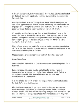 It doesn't always work, but in some cases it does. You just have to kind of
try that out, but that's a potential business outcome that can work with
Facebook Ads.

Building customer lists and finding leads, we've done a really good job
with those types of things. Where people are looking for email addresses
or people are looking for customers for a particular product, it's a really
good way to do that and reach your target market effectively.

It's good for testing hypotheses. This is something I don't have in the
slides, but a lot of people that I know with a new business idea or new
product concept will actually run targeted Facebook ads at particular
demographic groups to do research just to find out if there is a big
market for their product or service.

Then, of course, you can kick off a viral marketing campaign by pointing
people in the direction of a video or pointing people in the direction of an
interesting or funny piece of content.

Those are some of the things where we think it works pretty well.

Lower Your Costs

There's another element to all this as well in terms of lowering costs for a
business.

Customer acquisition cost can be really high for certain types of
businesses, but when you can run Facebook ads at a $0.40 CMP or a
$0.45 CPM, it can be a lot more effective than, say, that 4X4
advertisement in a newspaper.

In terms of cost per touch or cost per engagement, we can reduce costs
for that. We've seen that happen.

Also, in the customer service arena, a lot of businesses we're seeing,
especially bigger companies, are moving to online and social media
support models. You have airlines listening, and you have people like Dell
that are listening to every piece of social media feedback that they may

Session Transcript          SocialMediaExaminer.com              Page 16 of 33
                      Copyright 2011, Social Media Examiner
 