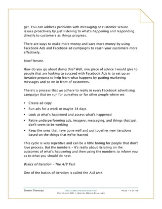 get. You can address problems with messaging or customer service
issues proactively by just listening to what's happening and responding
directly to customers as things progress.

There are ways to make more money and save more money by using
Facebook Ads and Facebook ad campaigns to reach your customers more
effectively.

How? Iterate.

How do you go about doing this? Well, one piece of advice I would give to
people that are looking to succeed with Facebook Ads is to set up an
iterative process to help learn what happens by putting marketing
messages and so on in front of customers.

There's a process that we adhere to really in every Facebook advertising
campaign that we run for ourselves or for other people where we:

•   Create ad copy
•   Run ads for a week or maybe 14 days
•   Look at what's happened and assess what's happened
•   Retire underperforming ads, imagery, messaging, and things that just
    don't seem to be working
•   Keep the ones that have gone well and put together new iterations
    based on the things that we've learned

This cycle is very repetitive and can be a little boring for people that don't
love process. But the numbers – it's really about iterating on the
outcomes of what's happening and then using the numbers to inform you
as to what you should do next.

Basics of Iteration – The A/B Test

One of the basics of iteration is called the A/B test.




Session Transcript          SocialMediaExaminer.com               Page 17 of 33
                      Copyright 2011, Social Media Examiner
 