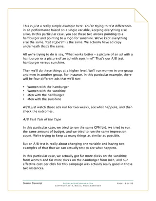 This is just a really simple example here. You're trying to test differences
in ad performance based on a single variable, keeping everything else
alike. In this particular case, you see these two arrows pointing to a
hamburger and pointing to a logo for sunshine. We've kept everything
else the same. "Eat at Joe's!" is the same. We actually have ad copy
underneath that's the same.

All we're trying to do is say, "What works better – a picture of an ad with a
hamburger or a picture of an ad with sunshine?" That's our A/B test:
hamburger versus sunshine.

Then we'll do these things at a higher level. We'll run women in one group
and men in another group. For instance, in this particular example, there
will be four different ads that we'll run:

•   Women with the hamburger
•   Women with the sunshine
•   Men with the hamburger
•   Men with the sunshine

We'll just watch those ads run for two weeks, see what happens, and then
check the outcomes.

A/B Test Tale of the Tape

In this particular case, we tried to run the same CPM bid, we tried to run
the same amount of budget, and we tried to run the same impression
count. We're trying to keep as many things as similar as possible.

But an A/B test is really about changing one variable and having two
examples of that that we can actually test to see what happens.

In this particular case, we actually got far more clicks on the sunshine
from women and far more clicks on the hamburger from men, and our
effective cost per click for this campaign was actually really good in those
two instances.



Session Transcript          SocialMediaExaminer.com               Page 18 of 33
                      Copyright 2011, Social Media Examiner
 