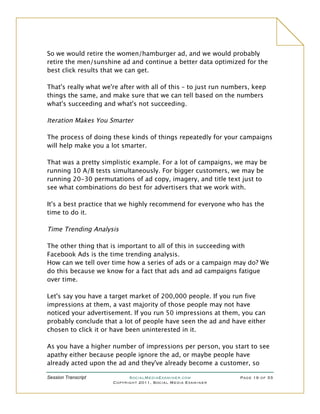 So we would retire the women/hamburger ad, and we would probably
retire the men/sunshine ad and continue a better data optimized for the
best click results that we can get.

That's really what we're after with all of this – to just run numbers, keep
things the same, and make sure that we can tell based on the numbers
what's succeeding and what's not succeeding.

Iteration Makes You Smarter

The process of doing these kinds of things repeatedly for your campaigns
will help make you a lot smarter.

That was a pretty simplistic example. For a lot of campaigns, we may be
running 10 A/B tests simultaneously. For bigger customers, we may be
running 20-30 permutations of ad copy, imagery, and title text just to
see what combinations do best for advertisers that we work with.

It's a best practice that we highly recommend for everyone who has the
time to do it.

Time Trending Analysis

The other thing that is important to all of this in succeeding with
Facebook Ads is the time trending analysis.
How can we tell over time how a series of ads or a campaign may do? We
do this because we know for a fact that ads and ad campaigns fatigue
over time.

Let's say you have a target market of 200,000 people. If you run five
impressions at them, a vast majority of those people may not have
noticed your advertisement. If you run 50 impressions at them, you can
probably conclude that a lot of people have seen the ad and have either
chosen to click it or have been uninterested in it.

As you have a higher number of impressions per person, you start to see
apathy either because people ignore the ad, or maybe people have
already acted upon the ad and they've already become a customer, so

Session Transcript          SocialMediaExaminer.com               Page 19 of 33
                      Copyright 2011, Social Media Examiner
 