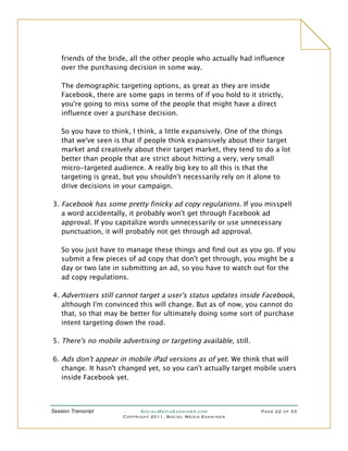friends of the bride, all the other people who actually had influence
    over the purchasing decision in some way.

    The demographic targeting options, as great as they are inside
    Facebook, there are some gaps in terms of if you hold to it strictly,
    you're going to miss some of the people that might have a direct
    influence over a purchase decision.

    So you have to think, I think, a little expansively. One of the things
    that we've seen is that if people think expansively about their target
    market and creatively about their target market, they tend to do a lot
    better than people that are strict about hitting a very, very small
    micro-targeted audience. A really big key to all this is that the
    targeting is great, but you shouldn't necessarily rely on it alone to
    drive decisions in your campaign.

3. Facebook has some pretty finicky ad copy regulations. If you misspell
   a word accidentally, it probably won't get through Facebook ad
   approval. If you capitalize words unnecessarily or use unnecessary
   punctuation, it will probably not get through ad approval.

    So you just have to manage these things and find out as you go. If you
    submit a few pieces of ad copy that don't get through, you might be a
    day or two late in submitting an ad, so you have to watch out for the
    ad copy regulations.

4. Advertisers still cannot target a user's status updates inside Facebook,
   although I'm convinced this will change. But as of now, you cannot do
   that, so that may be better for ultimately doing some sort of purchase
   intent targeting down the road.

5. There's no mobile advertising or targeting available, still.

6. Ads don't appear in mobile iPad versions as of yet. We think that will
   change. It hasn't changed yet, so you can't actually target mobile users
   inside Facebook yet.



Session Transcript           SocialMediaExaminer.com              Page 22 of 33
                       Copyright 2011, Social Media Examiner
 