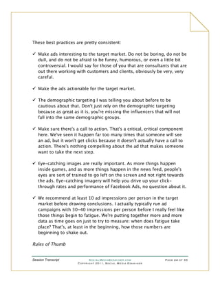 These best practices are pretty consistent:

 Make ads interesting to the target market. Do not be boring, do not be
  dull, and do not be afraid to be funny, humorous, or even a little bit
  controversial. I would say for those of you that are consultants that are
  out there working with customers and clients, obviously be very, very
  careful.

 Make the ads actionable for the target market.

 The demographic targeting I was telling you about before to be
  cautious about that. Don't just rely on the demographic targeting
  because as great as it is, you're missing the influencers that will not
  fall into the same demographic groups.

 Make sure there's a call to action. That's a critical, critical component
  here. We've seen it happen far too many times that someone will see
  an ad, but it won't get clicks because it doesn't actually have a call to
  action. There's nothing compelling about the ad that makes someone
  want to take the next step.

 Eye-catching images are really important. As more things happen
  inside games, and as more things happen in the news feed, people's
  eyes are sort of trained to go left on the screen and not right towards
  the ads. Eye-catching imagery will help you drive up your click-
  through rates and performance of Facebook Ads, no question about it.

 We recommend at least 10 ad impressions per person in the target
  market before drawing conclusions. I actually typically run ad
  campaigns with 30-40 impressions per person before I really feel like
  those things begin to fatigue. We're putting together more and more
  data as time goes on just to try to measure: when does fatigue take
  place? That's, at least in the beginning, how those numbers are
  beginning to shake out.

Rules of Thumb


Session Transcript          SocialMediaExaminer.com              Page 24 of 33
                      Copyright 2011, Social Media Examiner
 
