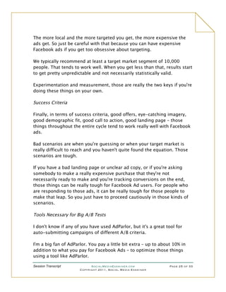 The more local and the more targeted you get, the more expensive the
ads get. So just be careful with that because you can have expensive
Facebook ads if you get too obsessive about targeting.

We typically recommend at least a target market segment of 10,000
people. That tends to work well. When you get less than that, results start
to get pretty unpredictable and not necessarily statistically valid.

Experimentation and measurement, those are really the two keys if you're
doing these things on your own.

Success Criteria

Finally, in terms of success criteria, good offers, eye-catching imagery,
good demographic fit, good call to action, good landing page – those
things throughout the entire cycle tend to work really well with Facebook
ads.

Bad scenarios are when you're guessing or when your target market is
really difficult to reach and you haven't quite found the equation. Those
scenarios are tough.

If you have a bad landing page or unclear ad copy, or if you're asking
somebody to make a really expensive purchase that they're not
necessarily ready to make and you're tracking conversions on the end,
those things can be really tough for Facebook Ad users. For people who
are responding to those ads, it can be really tough for those people to
make that leap. So you just have to proceed cautiously in those kinds of
scenarios.

Tools Necessary for Big A/B Tests

I don't know if any of you have used AdParlor, but it's a great tool for
auto-submitting campaigns of different A/B criteria.

I'm a big fan of AdParlor. You pay a little bit extra – up to about 10% in
addition to what you pay for Facebook Ads – to optimize those things
using a tool like AdParlor.

Session Transcript          SocialMediaExaminer.com               Page 25 of 33
                      Copyright 2011, Social Media Examiner
 