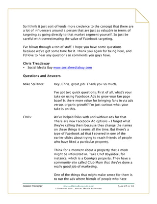 So I think it just sort of lends more credence to the concept that there are
a lot of influencers around a person that are just as valuable in terms of
targeting as going directly to that market segment yourself. So just be
careful with overestimating the value of Facebook targeting.

I've blown through a ton of stuff. I hope you have some questions
because we've got some time for it. Thank you again for being here, and
I'd love to hear any questions or comments you guys have.

Chris Treadaway
• Social Media Buy www.socialmediabuy.com

Questions and Answers

Mike Stelzner:       Hey, Chris, great job. Thank you so much.

                     I've got two quick questions. First of all, what's your
                     take on using Facebook Ads to grow your fan page
                     base? Is there more value for bringing fans in via ads
                     versus organic growth? I'm just curious what your
                     take is on this.

Chris:               We've helped folks with and without ads for that.
                     There are new Facebook Ad options – I forget what
                     they're calling them because they change the names
                     on these things it seems all the time. But there's a
                     type of Facebook ad that I covered in one of the
                     earlier slides about trying to reach friends of people
                     who have liked a particular property.

                     Think for a moment about a property that a mom
                     might be interested in. Take Chef Boyardee, for
                     instance, which is a ConAgra property. They have a
                     community site called Club Mum that they've done a
                     really good job of marketing.

                     One of the things that might make sense for them is
                     to run the ads where friends of people who have

Session Transcript          SocialMediaExaminer.com              Page 27 of 33
                      Copyright 2011, Social Media Examiner
 