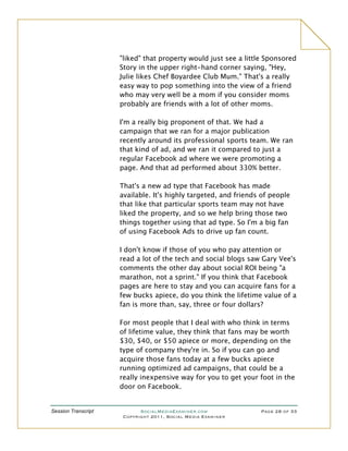 "liked" that property would just see a little Sponsored
                     Story in the upper right-hand corner saying, "Hey,
                     Julie likes Chef Boyardee Club Mum." That's a really
                     easy way to pop something into the view of a friend
                     who may very well be a mom if you consider moms
                     probably are friends with a lot of other moms.

                     I'm a really big proponent of that. We had a
                     campaign that we ran for a major publication
                     recently around its professional sports team. We ran
                     that kind of ad, and we ran it compared to just a
                     regular Facebook ad where we were promoting a
                     page. And that ad performed about 330% better.

                     That's a new ad type that Facebook has made
                     available. It's highly targeted, and friends of people
                     that like that particular sports team may not have
                     liked the property, and so we help bring those two
                     things together using that ad type. So I'm a big fan
                     of using Facebook Ads to drive up fan count.

                     I don't know if those of you who pay attention or
                     read a lot of the tech and social blogs saw Gary Vee's
                     comments the other day about social ROI being "a
                     marathon, not a sprint." If you think that Facebook
                     pages are here to stay and you can acquire fans for a
                     few bucks apiece, do you think the lifetime value of a
                     fan is more than, say, three or four dollars?

                     For most people that I deal with who think in terms
                     of lifetime value, they think that fans may be worth
                     $30, $40, or $50 apiece or more, depending on the
                     type of company they're in. So if you can go and
                     acquire those fans today at a few bucks apiece
                     running optimized ad campaigns, that could be a
                     really inexpensive way for you to get your foot in the
                     door on Facebook.


Session Transcript          SocialMediaExaminer.com              Page 28 of 33
                      Copyright 2011, Social Media Examiner
 