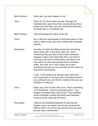 Mike Stelzner:       Video ads, can they happen or no?

Chris:               They can. It's been more, though, through the
                     Facebook Ads sales force than actually doing those
                     things yourself. Now, you can technically promote a
                     YouTube URL in a Facebook Ad.

Mike Stelzner:       That will display the video in the ad?

Chris:               No, it will just send people to that destination. If you
                     want a video inside, you have to deal with Facebook
                     directly.

Participant:         Actually, I'm glad that Mike mentioned something
                     about video ads. If you have video ads, that's
                     something that you have to do inside Facebook?
                     Huggies, I don't know how they did it, but they're
                     running an ad here in Puerto Rico, and they're the
                     only ones I've seen that actually have a clickable
                     video. You click on it, and it pops up on your
                     Facebook wall and you can actually see this video ad
                     that they're promoting.

                     I said, "I can't believe we already have video ads,"
                     and I went back to the back part of Facebook where
                     you configure ads, and there's nowhere that you can
                     configure a video ad.

Chris:               Right, you can't do that self-serve. That's something
                     in all likelihood – and I'm speculating here – but
                     Huggies probably had a big ad buy. They probably
                     threw Facebook a pretty big check and Facebook
                     surfaced some video ads for them.

Participant:         I believe this probably depends on how big the
                     budget is you can spend, but do you recommend
                     CPM or CPC? I run all my ads cost per click for now.
                     Do you have a preference?

Session Transcript          SocialMediaExaminer.com               Page 29 of 33
                      Copyright 2011, Social Media Examiner
 