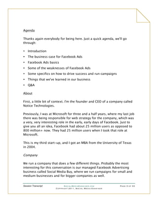 Agenda

Thanks again everybody for being here. Just a quick agenda, we'll go
through:

•   Introduction
•   The business case for Facebook Ads
•   Facebook Ads basics
•   Some of the weaknesses of Facebook Ads
•   Some specifics on how to drive success and run campaigns
•   Things that we've learned in our business
•   Q&A

About

First, a little bit of context. I'm the founder and CEO of a company called
Notice Technologies.

Previously, I was at Microsoft for three and a half years, where my last job
there was being responsible for web strategy for the company, which was
a very, very interesting role in the early, early days of Facebook. Just to
give you all an idea, Facebook had about 25 million users as opposed to
800 million+ now. They had 25 million users when I took that role at
Microsoft.

This is my third start-up, and I got an MBA from the University of Texas
in 2004.

Company

We run a company that does a few different things. Probably the most
interesting for this conversation is our managed Facebook Advertising
business called Social Media Buy, where we run campaigns for small and
medium businesses and for bigger companies as well.


Session Transcript          SocialMediaExaminer.com               Page 3 of 33
                      Copyright 2011, Social Media Examiner
 