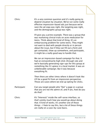 Chris:               It's a very common question and it's really going to
                     depend situation by situation. We've run some really
                     effective impression-based ads just because we've
                     seen the ad copy was right, the targeting was right,
                     and the demographic group was right.

                     I'll give you a prime example. There was a group that
                     was marketing clinical trials on acne medication for
                     teens. Think about that kind of thing. It's an
                     embarrassing problem for some teens. They might
                     not want to deal with people directly or in person
                     about the issue, but if they can fill out a form and
                     get contacted, show up somewhere, and participate,
                     it might be a really good way to handle that.

                     We ran an impression-based campaign for that. It
                     had an extraordinarily high click-through rate and
                     we're basically generating sign-ups for this group at
                     something like $1 apiece in a local market. It was an
                     unbelievable campaign. But it was because
                     everything fit.

                     Then there are other times where it doesn't look like
                     it'll be a good fit from an impression perspective.
                     Those are cases where we end up opting for clicks.

Participant:         Can you target people who "like" a page or a group
                     that you are not the admin of, and if yes, how do you
                     do that?

Chris:               It's "Interests" inside the self-serve interface, so
                     that's pretty much how you would go about doing
                     that. It kind of works. It's another one of those
                     things – I hate to say this, but a lot of these things
                     are really on a case-by-case basis.



Session Transcript          SocialMediaExaminer.com               Page 30 of 33
                      Copyright 2011, Social Media Examiner
 