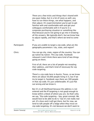 There are a few tricks and things that I shared with
                     you guys today, but in a lot of cases as well, you
                     have to run these things, see what happens, and
                     then adjust. It's experimentation you've got to get
                     familiar with and comfortable with and get your
                     colleagues comfortable with it if you're in a
                     corporate purchasing situation or something like
                     that because you're not going to go into it knowing
                     all the answers. We typically don't, but we know how
                     to adjust rapidly, and that's where we tend to come
                     in.

Participant:         If you are unable to target a zip code, what are the
                     geography parameters: city, state, and region?

Chris:               You can go city, state, region of the country. You can
                     go nation by nation. This zip code, Facebook
                     released it and I think there were kind of two things
                     going on there.

                     First of all, there are a lot of people not revealing
                     their address, and that's kind of necessary for zip
                     code targeting.

                     There's a zip code here in Austin, Texas, so we know
                     there are about 50,000 people living in it, but if we
                     try to target it, Facebook says there are 300 people
                     in that zip code. It's just unbelievable. It's just flat
                     out wrong and we know it.

                     But it's in all likelihood because the address is not
                     entered and the IP targeting is not good enough to
                     know within a block of where you are. So that's why
                     we say, "Zip code targeting – hey, great concept. We
                     would love to be able to do it," but it's not really real
                     yet. It's close and it will get there, but for now, we
                     tend to talk people off a ledge when they insist on
                     zip code targeting. It's not because we don't want to

Session Transcript          SocialMediaExaminer.com                Page 31 of 33
                      Copyright 2011, Social Media Examiner
 