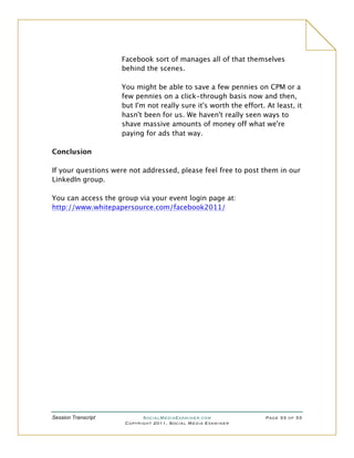 Facebook sort of manages all of that themselves
                     behind the scenes.

                     You might be able to save a few pennies on CPM or a
                     few pennies on a click-through basis now and then,
                     but I'm not really sure it's worth the effort. At least, it
                     hasn't been for us. We haven't really seen ways to
                     shave massive amounts of money off what we're
                     paying for ads that way.

Conclusion

If your questions were not addressed, please feel free to post them in our
LinkedIn group.

You can access the group via your event login page at:
http://www.whitepapersource.com/facebook2011/




Session Transcript          SocialMediaExaminer.com                 Page 33 of 33
                      Copyright 2011, Social Media Examiner
 