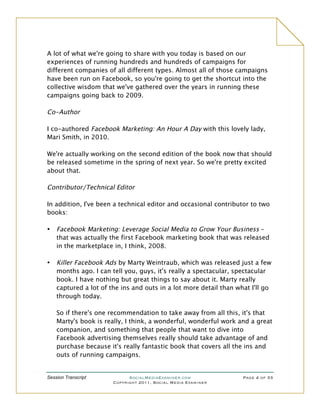 A lot of what we're going to share with you today is based on our
experiences of running hundreds and hundreds of campaigns for
different companies of all different types. Almost all of those campaigns
have been run on Facebook, so you're going to get the shortcut into the
collective wisdom that we've gathered over the years in running these
campaigns going back to 2009.

Co-Author

I co-authored Facebook Marketing: An Hour A Day with this lovely lady,
Mari Smith, in 2010.

We're actually working on the second edition of the book now that should
be released sometime in the spring of next year. So we're pretty excited
about that.

Contributor/Technical Editor

In addition, I've been a technical editor and occasional contributor to two
books:

•   Facebook Marketing: Leverage Social Media to Grow Your Business –
    that was actually the first Facebook marketing book that was released
    in the marketplace in, I think, 2008.

•   Killer Facebook Ads by Marty Weintraub, which was released just a few
    months ago. I can tell you, guys, it's really a spectacular, spectacular
    book. I have nothing but great things to say about it. Marty really
    captured a lot of the ins and outs in a lot more detail than what I'll go
    through today.

    So if there's one recommendation to take away from all this, it's that
    Marty's book is really, I think, a wonderful, wonderful work and a great
    companion, and something that people that want to dive into
    Facebook advertising themselves really should take advantage of and
    purchase because it's really fantastic book that covers all the ins and
    outs of running campaigns.


Session Transcript           SocialMediaExaminer.com               Page 4 of 33
                       Copyright 2011, Social Media Examiner
 