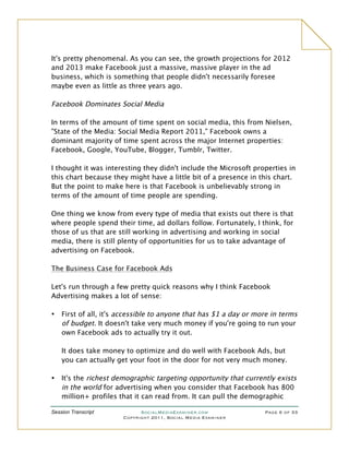 It's pretty phenomenal. As you can see, the growth projections for 2012
and 2013 make Facebook just a massive, massive player in the ad
business, which is something that people didn't necessarily foresee
maybe even as little as three years ago.

Facebook Dominates Social Media

In terms of the amount of time spent on social media, this from Nielsen,
"State of the Media: Social Media Report 2011," Facebook owns a
dominant majority of time spent across the major Internet properties:
Facebook, Google, YouTube, Blogger, Tumblr, Twitter.

I thought it was interesting they didn't include the Microsoft properties in
this chart because they might have a little bit of a presence in this chart.
But the point to make here is that Facebook is unbelievably strong in
terms of the amount of time people are spending.

One thing we know from every type of media that exists out there is that
where people spend their time, ad dollars follow. Fortunately, I think, for
those of us that are still working in advertising and working in social
media, there is still plenty of opportunities for us to take advantage of
advertising on Facebook.

The Business Case for Facebook Ads

Let's run through a few pretty quick reasons why I think Facebook
Advertising makes a lot of sense:

•   First of all, it's accessible to anyone that has $1 a day or more in terms
    of budget. It doesn't take very much money if you're going to run your
    own Facebook ads to actually try it out.

    It does take money to optimize and do well with Facebook Ads, but
    you can actually get your foot in the door for not very much money.

•   It's the richest demographic targeting opportunity that currently exists
    in the world for advertising when you consider that Facebook has 800
    million+ profiles that it can read from. It can pull the demographic

Session Transcript           SocialMediaExaminer.com               Page 6 of 33
                       Copyright 2011, Social Media Examiner
 